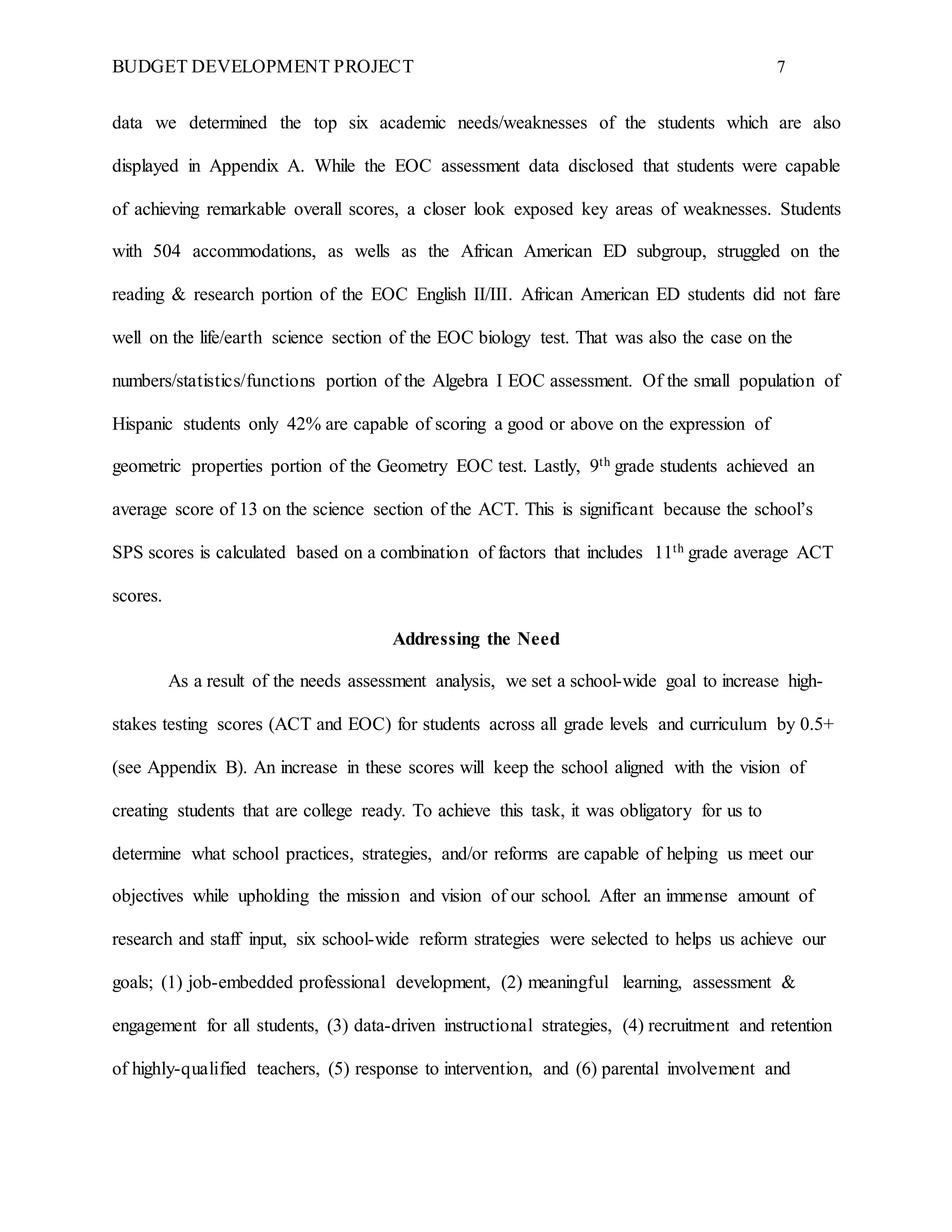 BUDGET DEVELOPMENT PROJECT 7
data we determined the top six academic needs/weaknesses of the students which are also
displayed in Appendix A. While the EOC assessment data disclosed that students were capable
of achieving remarkable overall scores, a closer look exposed key areas of weaknesses. Students
with 504 accommodations, as wells as the African American ED subgroup, struggled on the
reading & research portion of the EOC English II/III. African American ED students did not fare
well on the life/earth science section of the EOC biology test. That was also the case on the
numbers/statistics/functions portion of the Algebra I EOC assessment. Of the small population of
Hispanic students only 42% are capable of scoring a good or above on the expression of
geometric properties portion of the Geometry EOC test. Lastly, 9th grade students achieved an
average score of 13 on the science section of the ACT. This is significant because the school’s
SPS scores is calculated based on a combination of factors that includes 11th grade average ACT
scores.
Addressing the Need
As a result of the needs assessment analysis, we set a school-wide goal to increase high-
stakes testing scores (ACT and EOC) for students across all grade levels and curriculum by 0.5+
(see Appendix B). An increase in these scores will keep the school aligned with the vision of
creating students that are college ready. To achieve this task, it was obligatory for us to
determine what school practices, strategies, and/or reforms are capable of helping us meet our
objectives while upholding the mission and vision of our school. After an immense amount of
research and staff input, six school-wide reform strategies were selected to helps us achieve our
goals; (1) job-embedded professional development, (2) meaningful learning, assessment &
engagement for all students, (3) data-driven instructional strategies, (4) recruitment and retention
of highly-qualified teachers, (5) response to intervention, and (6) parental involvement and
 