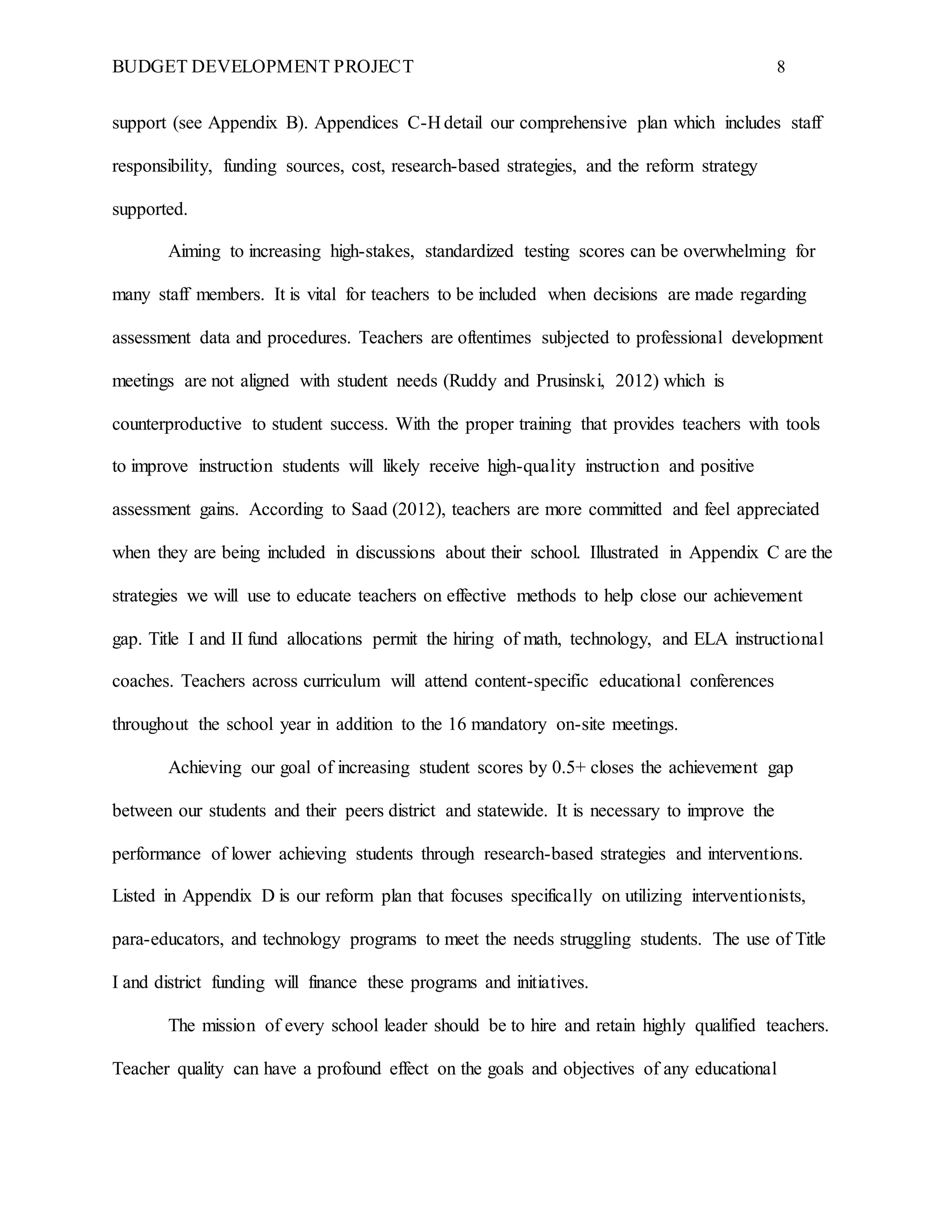 BUDGET DEVELOPMENT PROJECT 8
support (see Appendix B). Appendices C-H detail our comprehensive plan which includes staff
responsibility, funding sources, cost, research-based strategies, and the reform strategy
supported.
Aiming to increasing high-stakes, standardized testing scores can be overwhelming for
many staff members. It is vital for teachers to be included when decisions are made regarding
assessment data and procedures. Teachers are oftentimes subjected to professional development
meetings are not aligned with student needs (Ruddy and Prusinski, 2012) which is
counterproductive to student success. With the proper training that provides teachers with tools
to improve instruction students will likely receive high-quality instruction and positive
assessment gains. According to Saad (2012), teachers are more committed and feel appreciated
when they are being included in discussions about their school. Illustrated in Appendix C are the
strategies we will use to educate teachers on effective methods to help close our achievement
gap. Title I and II fund allocations permit the hiring of math, technology, and ELA instructional
coaches. Teachers across curriculum will attend content-specific educational conferences
throughout the school year in addition to the 16 mandatory on-site meetings.
Achieving our goal of increasing student scores by 0.5+ closes the achievement gap
between our students and their peers district and statewide. It is necessary to improve the
performance of lower achieving students through research-based strategies and interventions.
Listed in Appendix D is our reform plan that focuses specifically on utilizing interventionists,
para-educators, and technology programs to meet the needs struggling students. The use of Title
I and district funding will finance these programs and initiatives.
The mission of every school leader should be to hire and retain highly qualified teachers.
Teacher quality can have a profound effect on the goals and objectives of any educational
 