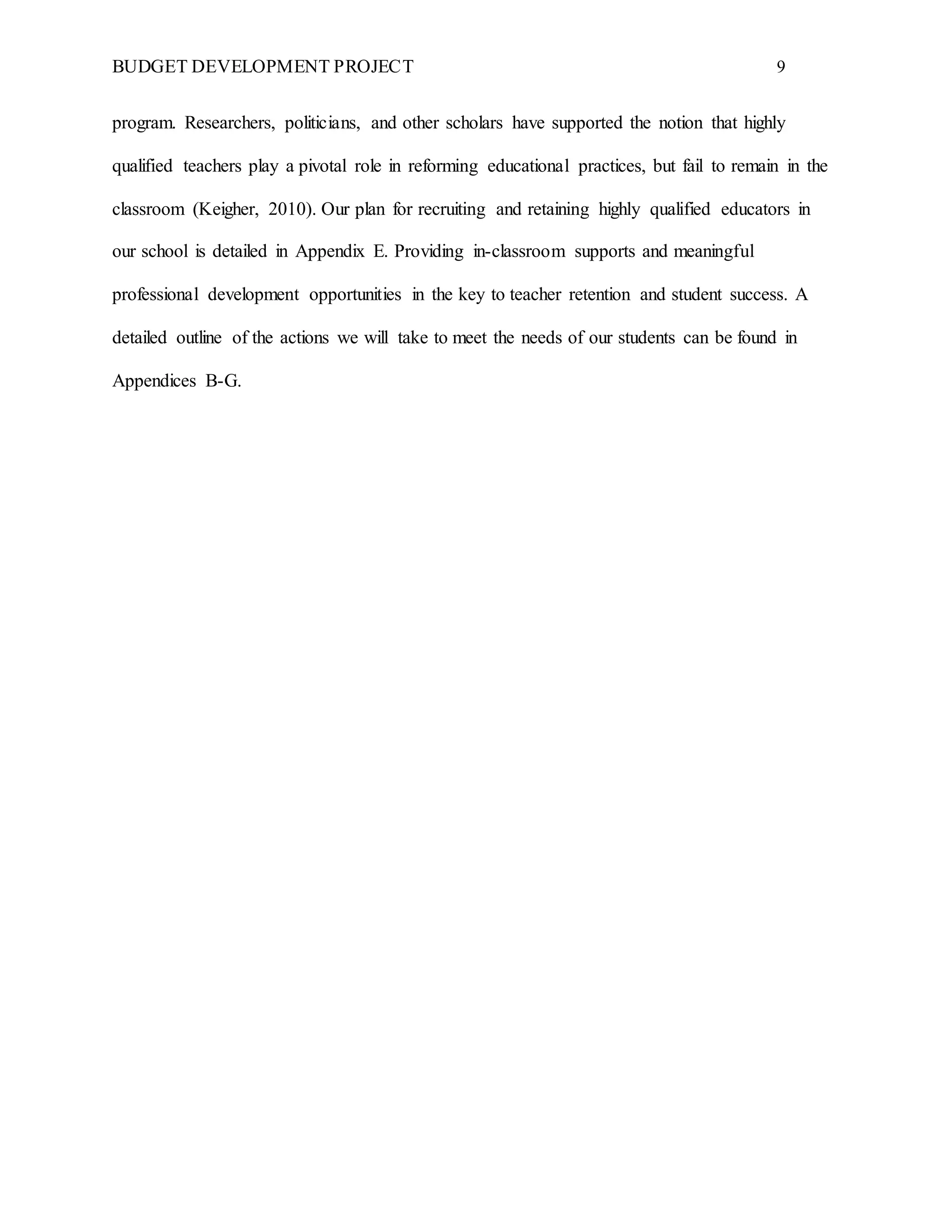 BUDGET DEVELOPMENT PROJECT 9
program. Researchers, politicians, and other scholars have supported the notion that highly
qualified teachers play a pivotal role in reforming educational practices, but fail to remain in the
classroom (Keigher, 2010). Our plan for recruiting and retaining highly qualified educators in
our school is detailed in Appendix E. Providing in-classroom supports and meaningful
professional development opportunities in the key to teacher retention and student success. A
detailed outline of the actions we will take to meet the needs of our students can be found in
Appendices B-G.
 