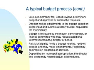 A typical budget process (cont.)
    Late summer/early fall: Board reviews preliminary
     budget and approves or denies the requests.
    Director makes adjustments to the budget based on
     board input and submits a library budget request to
     the municipality.
    Budget is reviewed by the mayor, administrator, or
     finance committee who may request additional
     information from the director or board.
    Fall: Municipality holds a budget hearing, reviews
     budget, and may make amendments. Public may
     comment on programs or services.
    Depending on municipal appropriation, the director
     and board may need to adjust expenditures.
 