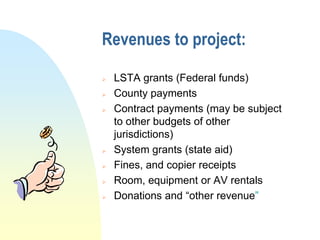 Revenues to project:

   LSTA grants (Federal funds)
   County payments
   Contract payments (may be subject
    to other budgets of other
    jurisdictions)
   System grants (state aid)
   Fines, and copier receipts
   Room, equipment or AV rentals
   Donations and “other revenue”
 