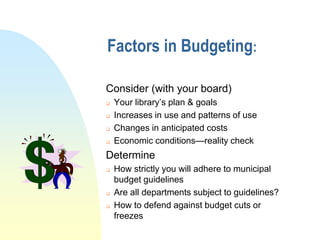 Factors in Budgeting:

Consider (with your board)
   Your library’s plan & goals
   Increases in use and patterns of use
   Changes in anticipated costs
   Economic conditions—reality check
Determine
   How strictly you will adhere to municipal
    budget guidelines
   Are all departments subject to guidelines?
   How to defend against budget cuts or
    freezes
 