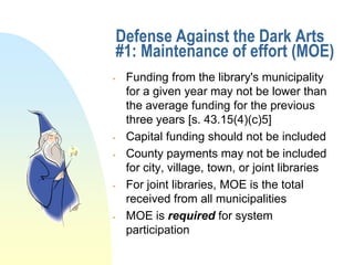 Defense Against the Dark Arts
    #1: Maintenance of effort (MOE)
    Funding from the library's municipality
     for a given year may not be lower than
     the average funding for the previous
     three years [s. 43.15(4)(c)5]
    Capital funding should not be included
    County payments may not be included
     for city, village, town, or joint libraries
    For joint libraries, MOE is the total
     received from all municipalities
    MOE is required for system
     participation
 