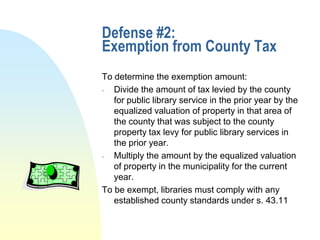 Defense #2:
Exemption from County Tax
To determine the exemption amount:
  Divide the amount of tax levied by the county
   for public library service in the prior year by the
   equalized valuation of property in that area of
   the county that was subject to the county
   property tax levy for public library services in
   the prior year.
  Multiply the amount by the equalized valuation
   of property in the municipality for the current
   year.
To be exempt, libraries must comply with any
   established county standards under s. 43.11
 