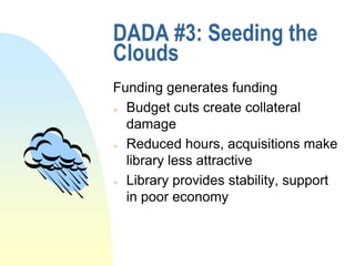 DADA #3: Seeding the
Clouds
Funding generates funding
 Budget cuts create collateral

  damage
 Reduced hours, acquisitions make

  library less attractive
 Library provides stability, support

  in poor economy
 