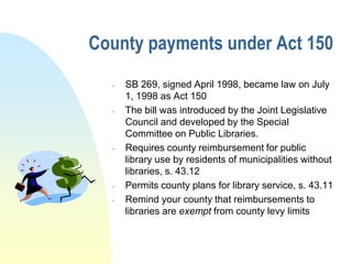 County payments under Act 150
     SB 269, signed April 1998, became law on July
      1, 1998 as Act 150
     The bill was introduced by the Joint Legislative
      Council and developed by the Special
      Committee on Public Libraries.
     Requires county reimbursement for public
      library use by residents of municipalities without
      libraries, s. 43.12
     Permits county plans for library service, s. 43.11
     Remind your county that reimbursements to
      libraries are exempt from county levy limits
 