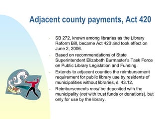Adjacent county payments, Act 420
        SB 272, known among libraries as the Library
         Reform Bill, became Act 420 and took effect on
         June 2, 2006.
        Based on recommendations of State
         Superintendent Elizabeth Burmaster’s Task Force
         on Public Library Legislation and Funding.
        Extends to adjacent counties the reimbursement
         requirement for public library use by residents of
         municipalities without libraries, s. 43.12.
        Reimbursements must be deposited with the
         municipality (not with trust funds or donations), but
         only for use by the library.
 
