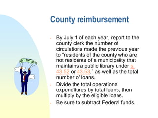 County reimbursement
   By July 1 of each year, report to the
    county clerk the number of
    circulations made the previous year
    to “residents of the county who are
    not residents of a municipality that
    maintains a public library under s.
    43.52 or 43.53,” as well as the total
    number of loans.
   Divide the total operational
    expenditures by total loans, then
    multiply by the eligible loans.
   Be sure to subtract Federal funds.
 