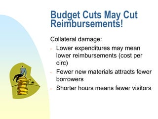 Budget Cuts May Cut
Reimbursements!
Collateral damage:
 Lower expenditures may mean

  lower reimbursements (cost per
  circ)
 Fewer new materials attracts fewer

  borrowers
 Shorter hours means fewer visitors
 