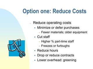 Option one: Reduce Costs
     Reduce operating costs
         Minimize or defer purchases
              Fewer materials; older equipment
         Cut staff
              Higher % part-time staff
              Freezes or furloughs
         Reduce hours
         Drop or reduce contracts
         Lower overhead: greening
 