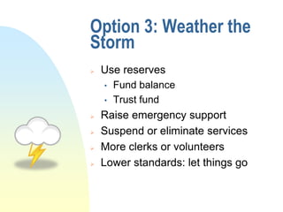 Option 3: Weather the
Storm
   Use reserves
    •   Fund balance
    •   Trust fund
   Raise emergency support
   Suspend or eliminate services
   More clerks or volunteers
   Lower standards: let things go
 