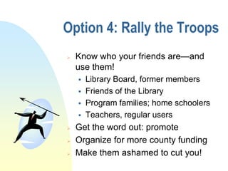 Option 4: Rally the Troops
   Know who your friends are—and
    use them!
       Library Board, former members
       Friends of the Library
       Program families; home schoolers
       Teachers, regular users
   Get the word out: promote
   Organize for more county funding
   Make them ashamed to cut you!
 