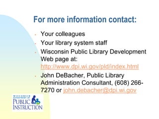 For more information contact:
   Your colleagues
   Your library system staff
   Wisconsin Public Library Development
    Web page at:
    http://www.dpi.wi.gov/pld/index.html
   John DeBacher, Public Library
    Administration Consultant, (608) 266-
    7270 or john.debacher@dpi.wi.gov
 