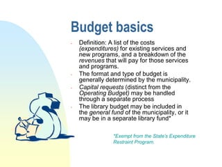 Budget basics
   Definition: A list of the costs
    (expenditures) for existing services and
    new programs, and a breakdown of the
    revenues that will pay for those services
    and programs.
   The format and type of budget is
    generally determined by the municipality.
   Capital requests (distinct from the
    Operating Budget) may be handled
    through a separate process
   The library budget may be included in
    the general fund of the municipality, or it
    may be in a separate library fund*

                 *Exempt from the State’s Expenditure
                 Restraint Program.
 