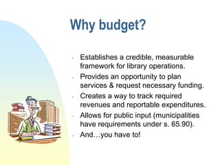 Why budget?

   Establishes a credible, measurable
    framework for library operations.
   Provides an opportunity to plan
    services & request necessary funding.
   Creates a way to track required
    revenues and reportable expenditures.
   Allows for public input (municipalities
    have requirements under s. 65.90).
   And…you have to!
 