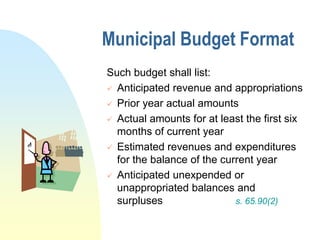 Municipal Budget Format
Such budget shall list:
 Anticipated revenue and appropriations

 Prior year actual amounts

 Actual amounts for at least the first six
  months of current year
 Estimated revenues and expenditures
  for the balance of the current year
 Anticipated unexpended or
  unappropriated balances and
  surpluses                 s. 65.90(2)
 