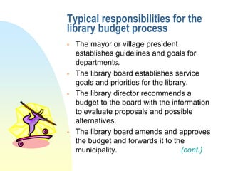 Typical responsibilities for the
library budget process
   The mayor or village president
    establishes guidelines and goals for
    departments.
   The library board establishes service
    goals and priorities for the library.
   The library director recommends a
    budget to the board with the information
    to evaluate proposals and possible
    alternatives.
   The library board amends and approves
    the budget and forwards it to the
    municipality.                      (cont.)
 