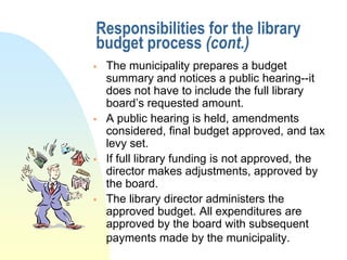 Responsibilities for the library
budget process (cont.)
   The municipality prepares a budget
    summary and notices a public hearing--it
    does not have to include the full library
    board’s requested amount.
   A public hearing is held, amendments
    considered, final budget approved, and tax
    levy set.
   If full library funding is not approved, the
    director makes adjustments, approved by
    the board.
   The library director administers the
    approved budget. All expenditures are
    approved by the board with subsequent
    payments made by the municipality.
 