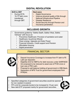 DIGITAL REVOLUTION
Shift to DBT
• During 2018-
19, `7 lakh crore
t f d
Next wave
• Digital Governance.
• Improve physical quality of life through
N ti l I f t t Pi litransferred
through DBT.
National Infrastructure Pipeline
• Disaster Resilience.
• Social Security through Pension and
Insurance penetration.
INCLUSIVE GROWTH
• Governance guided by “Sabka Saath, Sabka Vikas, Sabka
Vishwas” with focus on:
• Preventive Healthcare: Provision of sanitation and water
• Healthcare: Ayushman Bharat
• Clean energy: Ujjawala and Solar Power
• Financial Inclusion Credit support and Pension• Financial Inclusion, Credit support and Pension
• Affordable Hosuing
• Digital penetration
FINANCIAL SECTOR
• Deposit Insurance Coverage to increase from `1 lakh to `5
Lakh per depositor.
• Eligibility limit for NBFCs for debt recovery under SARFAESI
Act proposed to be reduced to asset size of `100 crore or
loan size of `50 Lakh.
• Proposal to sell balance holding of government in IDBI BankProposal to sell balance holding of government in IDBI Bank.
• Separation of NPS Trust for government employees from
PFRDAI.
• Specified categories of government securities would be openedSpecified categories of government securities would be opened
for non resident investors
• FPI Limit for corporate bonds to be increased to 15 per cent.
• New debt ETF proposed mainly for government securities.
2
 