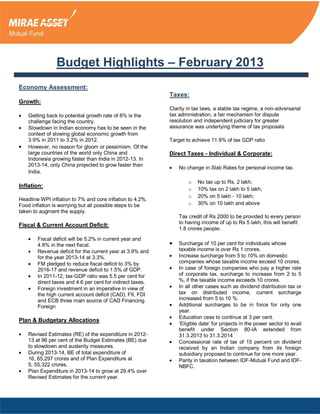 Budget Highlights – February 2013
Economy Assessment:
                                                            Taxes:
Growth:
                                                            Clarity in tax laws, a stable tax regime, a non-adversarial
    Getting back to potential growth rate of 8% is the      tax administration, a fair mechanism for dispute
    challenge facing the country.                           resolution and independent judiciary for greater
    Slowdown in Indian economy has to be seen in the        assurance was underlying theme of tax proposals
    context of slowing global economic growth from
    3.9% in 2011 to 3.2% in 2012.                           Target to achieve 11.9% of tax GDP ratio
    However, no reason for gloom or pessimism. Of the
    large countries of the world only China and             Direct Taxes - Individual & Corporate:
    Indonesia growing faster than India in 2012-13. In
    2013-14, only China projected to grow faster than
                                                                No change in Slab Rates for personal income tax.
    India.
                                                                    o   No tax up to Rs. 2 lakh;
Inflation:
                                                                    o   10% tax on 2 lakh to 5 lakh;
                                                                    o   20% on 5 lakh - 10 lakh;
Headline WPI inflation to 7% and core inflation to 4.2%.
Food inflation is worrying but all possible steps to be             o   30% on 10 lakh and above
taken to augment the supply.
                                                                Tax credit of Rs 2000 to be provided to every person
                                                                to having income of up to Rs 5 lakh, this will benefit
Fiscal & Current Account Deficit:
                                                                1.8 crores people.
        Fiscal deficit will be 5.2% in current year and
        4.8% in the next fiscal.                                Surcharge of 10 per cent for individuals whose
        Revenue deficit for the current year at 3.9% and        taxable income is over Rs 1 crores.
        for the year 2013-14 at 3.3%.                           Increase surcharge from 5 to 10% on domestic
        FM pledged to reduce fiscal deficit to 3% by            companies whose taxable income exceed 10 crores.
        2016-17 and revenue deficit to 1.5% of GDP.             In case of foreign companies who pay a higher rate
        In 2011-12, tax-GDP ratio was 5.5 per cent for          of corporate tax, surcharge to increase from 2 to 5
        direct taxes and 4.6 per cent for indirect taxes.       %, if the taxable income exceeds 10 crores.
        Foreign investment in an imperative in view of          In all other cases such as dividend distribution tax or
        the high current account deficit (CAD). FII, FDI        tax on distributed income, current surcharge
        and ECB three main source of CAD Financing.             increased from 5 to 10 %.
        Foreign                                                 Additional surcharges to be in force for only one
                                                                year.
                                                                Education cess to continue at 3 per cent.
Plan & Budgetary Allocations
                                                                ‘Eligible date’ for projects in the power sector to avail
                                                                benefit under Section 80-IA extended from
    Revised Estimates (RE) of the expenditure in 2012-          31.3.2013 to 31.3.2014
    13 at 96 per cent of the Budget Estimates (BE) due          Concessional rate of tax of 15 percent on dividend
    to slowdown and austerity measures.                         received by an Indian company from its foreign
    During 2013-14, BE of total expenditure of                  subsidiary proposed to continue for one more year.
    16, 65,297 crores and of Plan Expenditure at                Parity in taxation between IDF-Mutual Fund and IDF-
    5, 55,322 crores.                                           NBFC.
    Plan Expenditure in 2013-14 to grow at 29.4% over
    Revised Estimates for the current year.
 