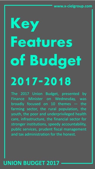 UNION BUDGET 2017
www.x-cielgroup.com
Key
Features
of Budget
2017-2018
The 2017 Union Budget, presented by
Finance Minister on Wednesday, was
broadly focused on 10 themes — the
farming sector, the rural population, the
youth, the poor and underprivileged health
care, infrastructure, the financial sector for
stronger institutions, speedy accountability,
public services, prudent fiscal management
and tax administration for the honest.
 
