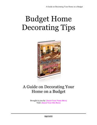 A Guide on Decorating Your Home on a Budget
Page 1 of 23
Budget Home
Decorating Tips
A Guide on Decorating Your
Home on a Budget
Brought to you by: [Insert Your Name Here]
Visit: [Insert Your Site Here]
 