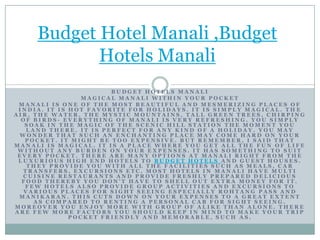 Budget Hotel Manali ,Budget Hotels Manali Budget hotels Manali Magical Manali within your pocket Manali is one of the most beautiful and mesmerizing places of India. It is hot favorite for holidays. It is simply magical. The air, the water, the mystic mountains, tall green trees, chirping of birds- everything of Manali is very refreshing. You simply soak in the magic of the scenic hill station the moment you land there. It is perfect for any kind of a holiday. You may wonder that such an enchanting place may come hard on your pocket. It might be too expensive. But remember, I said that Manali is magical. It is a place where you get all the fun of life without any burden on your expenses. It has something to suit every pocket. There are many options at Manali right from the luxurious high end hotels to Budget hotelsand guest houses. They provide you with all the facilities such as meals, car transfers, excursions etc. Most hotels in Manali have multi cuisine restaurants and provide freshly prepared delicious food thereby you don’t have to shell out extra money for it. Few hotels also provide group activities and excursions to various places for sight seeing especially Rohtang Pass and Manikaran. This cuts down on your expenses to a great extent as compared to renting a personal cab for sight seeing. Moreover you enjoy more with group of alike than alone. There are few more factors you should keep in mind to make your trip pocket friendly and memorable, such as. 