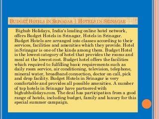 BUDGET HOTELS IN SRINAGAR | HOTELS IN SRINAGAR
Bighub Holidays, India's leading online hotel network,
offers Budget Hotels in Srinagar, Hotels in Srinagar.
Budget Hotels are arranged into classes according to their
services, facilities and amenities which they provide. Hotel
in Srinagar is one of the kinds among them. Budget Hotel
is the lowest category of hotel that provides the rooms and
meal at the lowest cost. Budget hotel offers the facilities
which required to fulfilling basic requirements such as
daily room service, air conditioning, television, telephone,
mineral water, broadband connection, doctor on call, pick
and drop facility. Budget Hotels in Srinagar is very
comfortable and provides all possible amenities. A number
of top hotels in Srinagar have partnered with
bighubholidays.com. The deal has participation from a good
range of hotels, including budget, family and luxury for this
special summer campaign.
 