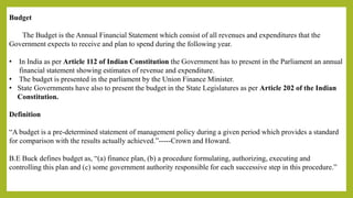 Budget
The Budget is the Annual Financial Statement which consist of all revenues and expenditures that the
Government expects to receive and plan to spend during the following year.
• In India as per Article 112 of Indian Constitution the Government has to present in the Parliament an annual
financial statement showing estimates of revenue and expenditure.
• The budget is presented in the parliament by the Union Finance Minister.
• State Governments have also to present the budget in the State Legislatures as per Article 202 of the Indian
Constitution.
Definition
“A budget is a pre-determined statement of management policy during a given period which provides a standard
for comparison with the results actually achieved.”-----Crown and Howard.
B.E Buck defines budget as, “(a) finance plan, (b) a procedure formulating, authorizing, executing and
controlling this plan and (c) some government authority responsible for each successive step in this procedure.”
 