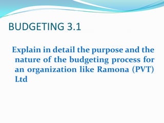 BUDGETING 3.1 Explain in detail the purpose and the nature of the budgeting process for an organization like Ramona (PVT) Ltd 