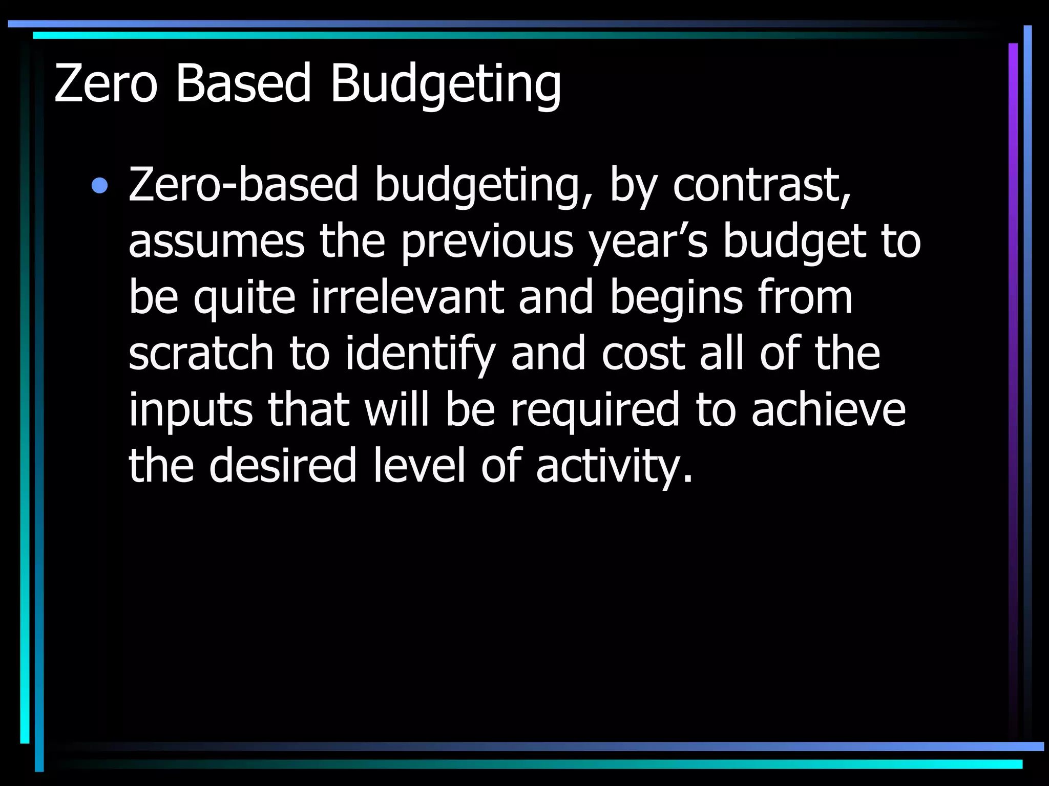 Zero Based Budgeting Zero-based budgeting, by contrast, assumes the previous year’s budget to be quite irrelevant and begins from scratch to identify and cost all of the inputs that will be required to achieve the desired level of activity. 