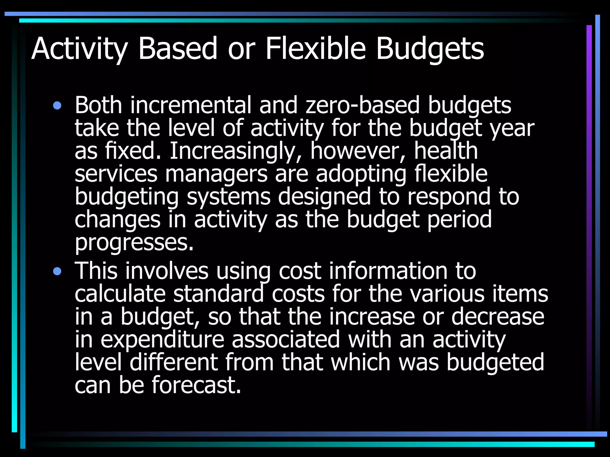 Activity Based or Flexible Budgets Both incremental and zero-based budgets take the level of activity for the budget year as ﬁxed. Increasingly, however, health services managers are adopting ﬂexible budgeting systems designed to respond to changes in activity as the budget period progresses.  This involves using cost information to calculate standard costs for the various items in a budget, so that the increase or decrease in expenditure associated with an activity level different from that which was budgeted can be forecast. 