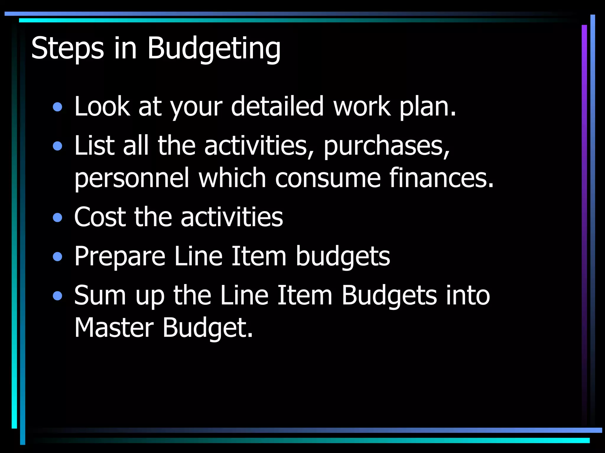 Steps in Budgeting Look at your detailed work plan. List all the activities, purchases, personnel which consume finances. Cost the activities Prepare Line Item budgets Sum up the Line Item Budgets into Master Budget. 