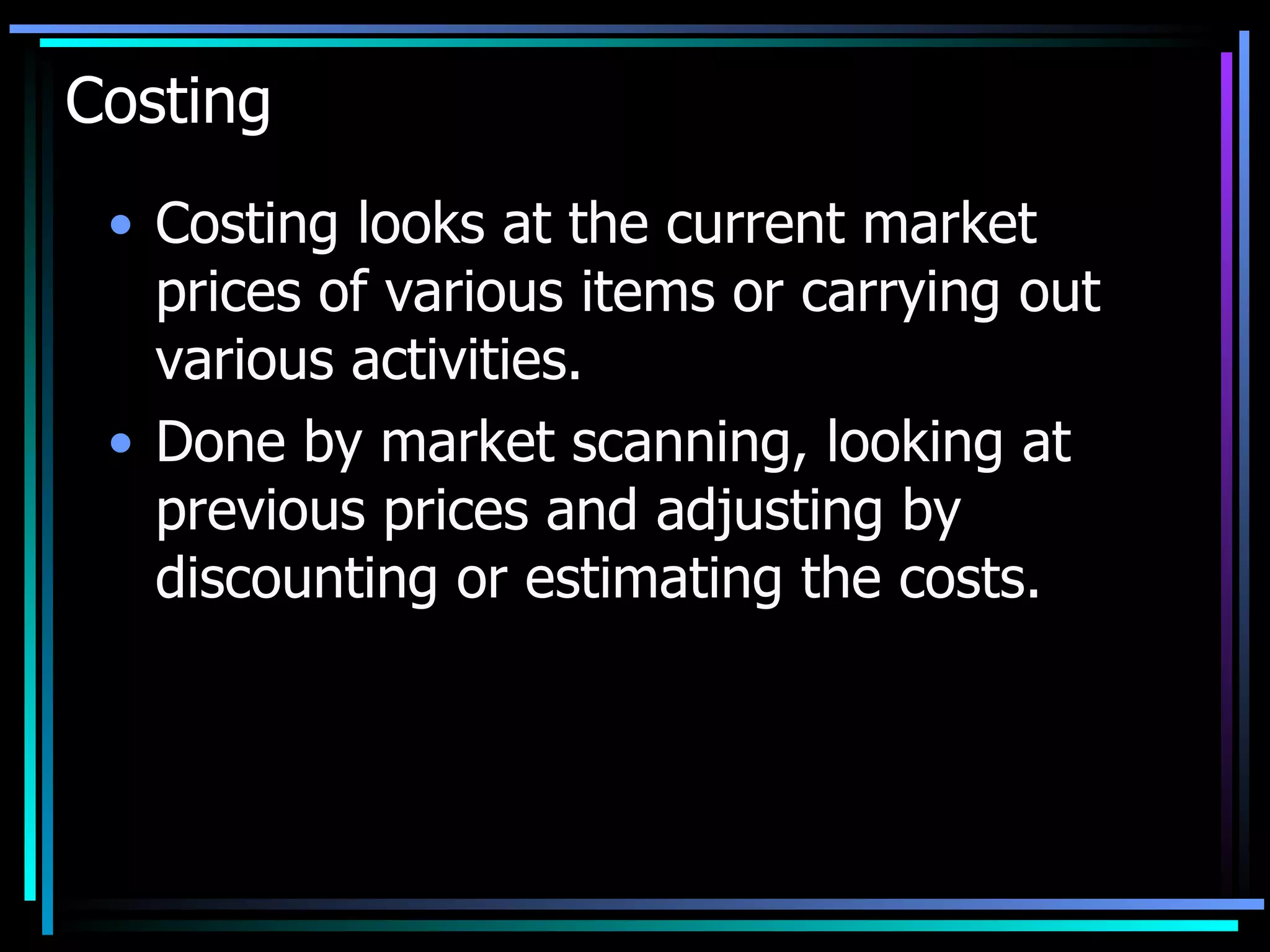 Costing Costing looks at the current market prices of various items or carrying out various activities. Done by market scanning, looking at previous prices and adjusting by discounting or estimating the costs. 