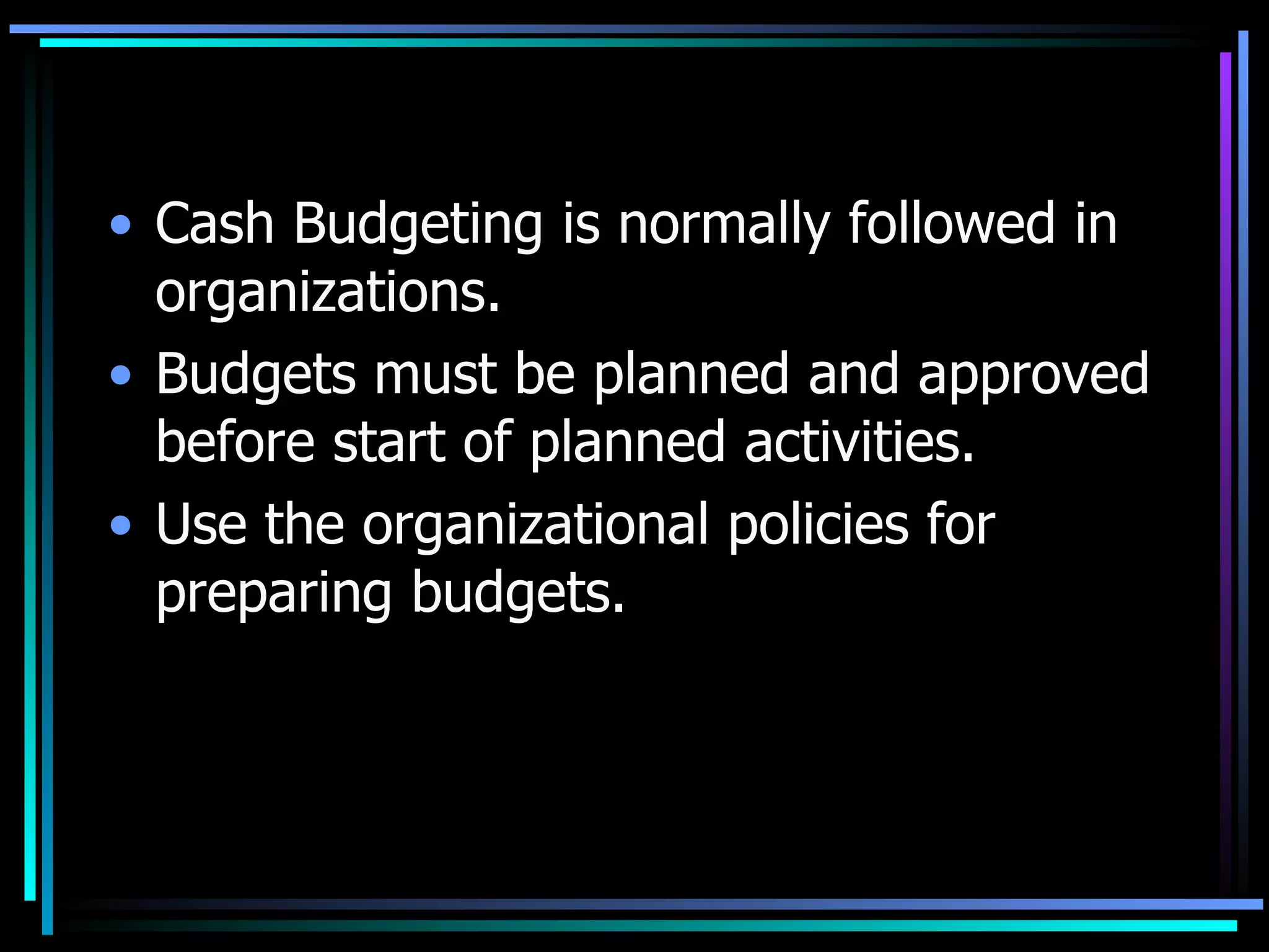 Cash Budgeting is normally followed in organizations. Budgets must be planned and approved before start of planned activities. Use the organizational policies for preparing budgets. 