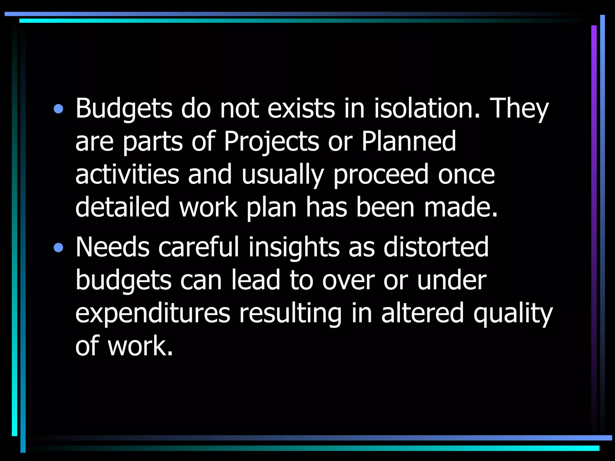Budgets do not exists in isolation. They are parts of Projects or Planned activities and usually proceed once detailed work plan has been made. Needs careful insights as distorted budgets can lead to over or under expenditures resulting in altered quality of work. 
