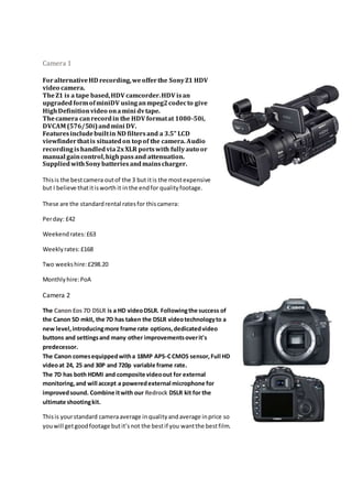 Camera 1
ForalternativeHD recording,weofferthe SonyZ1 HDV
video camera.
TheZ1 is a tape based,HDV camcorder.HDV isan
upgradedformofminiDV usinganmpeg2codecto give
HighDefinitionvideo onamini dvtape.
Thecamera canrecordin the HDV formatat 1080-50i,
DVCAM (576/50i)andmini DV.
Featuresincludebuiltin ND filtersand a 3.5" LCD
viewfinderthatis situatedon topof the camera. Audio
recordingishandledvia2xXLR portswith fullyauto or
manual gaincontrol,highpassand attenuation.
SuppliedwithSonybatteriesandmainscharger.
Thisis the bestcamera outof the 3 but itis the mostexpensive
but I believe thatitisworth it inthe endfor qualityfootage.
These are the standardrental ratesfor thiscamera:
Perday: £42
Weekendrates:£63
Weeklyrates:£168
Two weekshire:£298.20
Monthlyhire:PoA
Camera 2
The Canon Eos 7D DSLR is a HD videoDSLR. Followingthe success of
the Canon 5D mkII, the 7D has taken the DSLR videotechnologyto a
new level,introducingmore frame rate options,dedicatedvideo
buttons and settingsand many other improvementsoverit's
predecessor.
The Canon comesequippedwitha 18MP APS-CCMOS sensor,Full HD
videoat 24, 25 and 30P and 720p variable frame rate.
The 7D has both HDMI and composite videoout for external
monitoring,and will accept a poweredexternal microphone for
improvedsound. Combine itwith our Redrock DSLR kit for the
ultimate shootingkit.
Thisis yourstandard cameraaverage inqualityandaverage inprice so
youwill getgoodfootage butit’snot the bestif you wantthe bestfilm.
 