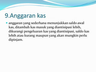 9.Anggaran kas
 anggaran yang sederhana menunjukkan saldo awal

kas, ditambah kas masuk yang diantisipasi lebih,
dikurangi pengeluaran kas yang diantisipasi, saldo kas
lebih atau kurang maupun yang akan mungkin perlu
dipinjam.

 