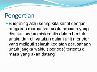 Pengertian
 Budgeting atau sering kita kenal dengan

anggaran merupakan suatu rencana yang
disusun secara sistematis dalam bentuk
angka dan dinyatakan dalam unit moneter
yang meliputi seluruh kegiatan perusahaan
untuk jangka waktu ( periode) tertentu di
masa yang akan datang.

 