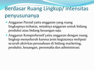 Berdasar Ruang Lingkup/ intensitas
penyusunanya
 Anggaran Parsial yaitu anggaran yang ruang

lingkupnya terbatas, misalnya anggaran untuk bidang
produksi atau bidang keuangan saja.
 Anggaran Komprehensif yaitu anggaran dengan ruang
lingkup menyeluruh karena jenis kegiatanya meliputi
se;uruh aktivitas perusahaan di bidang marketing,
produksi, keuangan, personalia dan administrasi.

 