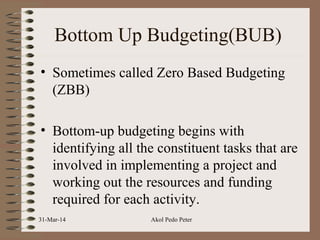 Bottom Up Budgeting(BUB)
• Sometimes called Zero Based Budgeting
(ZBB)
• Bottom-up budgeting begins with
identifying all the constituent tasks that are
involved in implementing a project and
working out the resources and funding
required for each activity.
31-Mar-14 Akol Pedo Peter
 