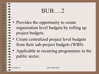 BUB….2
• Provides the opportunity to create
organisation level budgets by rolling up
project budgets.
• Create centralized project level budgets
from their sub-project budgets (WBS)
• Applicable to recurring programmes in the
public sector.
31-Mar-14 Akol Pedo Peter
 