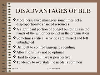 DISADVANTAGES OF BUB
More persuasive managers sometimes get a
disproportionate share of resources
A significant portion of budget building is in the
hands of the junior personnel in the organisation
Sometimes critical activities are missed and left
unbudgeted
Difficult to control aggregate spending
Allocations may not be optimal
Hard to keep multi-year perspective
Tendency to overstate the needs is common
31-Mar-14 Akol Pedo Peter
 
