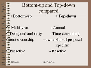 Bottom-up and Top-down
compared
• Bottom-up • Top-down
- Multi-year - Annual
 Delegated authority - Time consuming
joint ownership - ownership of proposal
specific
 Proactive - Reactive
31-Mar-14 Akol Pedo Peter
 