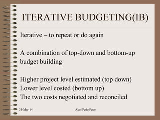 ITERATIVE BUDGETING(IB)
Iterative – to repeat or do again
A combination of top-down and bottom-up
budget building
Higher project level estimated (top down)
Lower level costed (bottom up)
The two costs negotiated and reconciled
31-Mar-14 Akol Pedo Peter
 