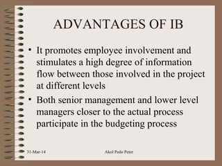 ADVANTAGES OF IB
• It promotes employee involvement and
stimulates a high degree of information
flow between those involved in the project
at different levels
• Both senior management and lower level
managers closer to the actual process
participate in the budgeting process
31-Mar-14 Akol Pedo Peter
 