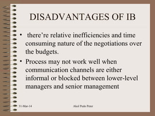 DISADVANTAGES OF IB
• there’re relative inefficiencies and time
consuming nature of the negotiations over
the budgets.
• Process may not work well when
communication channels are either
informal or blocked between lower-level
managers and senior management
31-Mar-14 Akol Pedo Peter
 