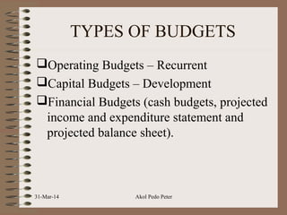 TYPES OF BUDGETS
Operating Budgets – Recurrent
Capital Budgets – Development
Financial Budgets (cash budgets, projected
income and expenditure statement and
projected balance sheet).
31-Mar-14 Akol Pedo Peter
 