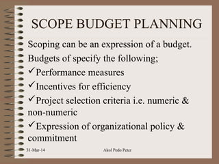 SCOPE BUDGET PLANNING
Scoping can be an expression of a budget.
Budgets of specify the following;
Performance measures
Incentives for efficiency
Project selection criteria i.e. numeric &
non-numeric
Expression of organizational policy &
commitment
31-Mar-14 Akol Pedo Peter
 