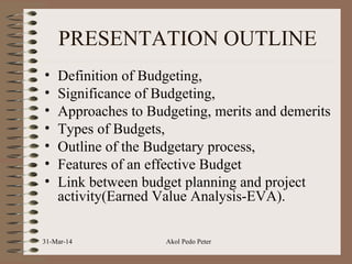 PRESENTATION OUTLINE
• Definition of Budgeting,
• Significance of Budgeting,
• Approaches to Budgeting, merits and demerits
• Types of Budgets,
• Outline of the Budgetary process,
• Features of an effective Budget
• Link between budget planning and project
activity(Earned Value Analysis-EVA).
31-Mar-14 Akol Pedo Peter
 